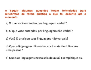 A seguir algumas questões foram formuladas para
refletirmos de forma didática o que foi descrito até o
momento.

a) O que você entendeu por linguagem verbal?

b) O que você entendeu por linguagem não verbal?

c) Você já analisou suas linguagens não verbais?

d) Qual a linguagem não verbal você mais identifica em
uma pessoa?

e) Quais as linguagens nessa sala de aula? Exemplifique-as.
 