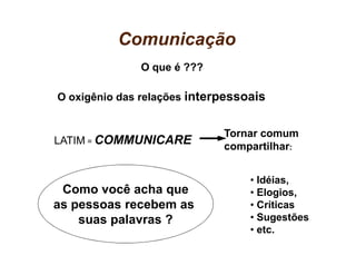 Comunicação
              O que é ???

O oxigênio das relações interpessoais


                             Tornar comum
LATIM = COMMUNICARE
                             compartilhar:


                                  • Idéias,
 Como você acha que               • Elogios,
as pessoas recebem as             • Críticas
    suas palavras ?               • Sugestões
                                  • etc.
 