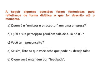 A seguir algumas questões foram formuladas para
refletirmos de forma didática o que foi descrito até o
momento.

 a) Quem é o “emissor e o receptor” em uma empresa?

 b) Qual a sua percepção geral em sala de aula no IFS?

 c) Você tem preconceito?

 d) Se sim, liste os que você acha que pode ou deseja falar.

 e) O que você entendeu por “feedback”.
 