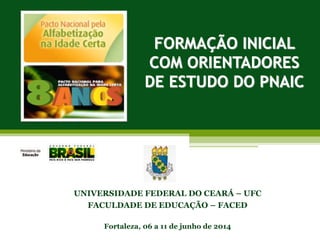 FORMAÇÃO INICIAL
COM ORIENTADORES
DE ESTUDO DO PNAIC
UNIVERSIDADE FEDERAL DO CEARÁ – UFC
FACULDADE DE EDUCAÇÃO – FACED
Fortaleza, 06 a 11 de junho de 2014
 