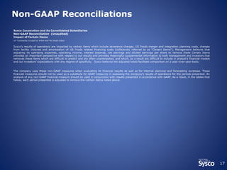 17 
Non-GAAP Reconciliations 
Sysco Corporation and its Consolidated Subsidiaries 
Non-GAAP Reconciliation (Unaudited) 
Impact of Certain Items 
(In Thousands, Except for Share and Per Share Data) 
Sysco’s results of operations are impacted by certain items which include severance charges, US Foods merger and integration planning costs, charges 
from facility closures and amortization of US Foods related financing costs (collectively referred to as "Certain Items"). Management believes that 
adjusting its operating expenses, operating income, interest expense, net earnings and diluted earnings per share to remove these Certain Items 
provides an important perspective with respect to our results and provides meaningful supplemental information to both management and investors that 
removes these items which are difficult to predict and are often unanticipated, and which, as a result are difficult to include in analyst's financial models 
and our investors' expectations with any degree of specificity. Sysco believes the adjusted totals facilitate comparison on a year-over-year basis. 
The company uses these non-GAAP measures when evaluating its financial results as well as for internal planning and forecasting purposes. These 
financial measures should not be used as a substitute for GAAP measures in assessing the company’s results of operations for the periods presented. An 
analysis of any non-GAAP financial measure should be used in conjunction with results presented in accordance with GAAP. As a result, in the tables that 
follow, each period presented is adjusted to remove the Certain Items noted above. 
 