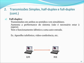 2. Transmissões Simplex, half-duplex e full-duplex
(cont.)
c) Full-duplex:
Transmissões em ambos os sentidos e em simultâneo.
Aumenta a performance do sistema (não é necessário estar à
espera).
Tem o funcionamento idêntico a uma auto-estrada.
Ex. Aparelho telefónico, vídeo-conferência, etc.
10
E/R R/E
 