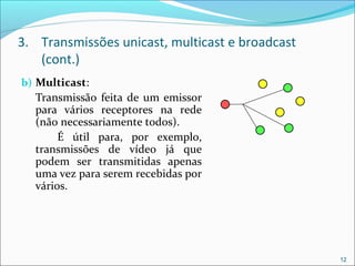 3. Transmissões unicast, multicast e broadcast
(cont.)
b) Multicast:
Transmissão feita de um emissor
para vários receptores na rede
(não necessariamente todos).
É útil para, por exemplo,
transmissões de vídeo já que
podem ser transmitidas apenas
uma vez para serem recebidas por
vários.
12
 