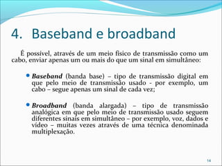 4. Baseband e broadband
É possível, através de um meio físico de transmissão como um
cabo, enviar apenas um ou mais do que um sinal em simultâneo:
Baseband (banda base) – tipo de transmissão digital em
que pelo meio de transmissão usado - por exemplo, um
cabo – segue apenas um sinal de cada vez;
Broadband (banda alargada) – tipo de transmissão
analógica em que pelo meio de transmissão usado seguem
diferentes sinais em simultâneo – por exemplo, voz, dados e
vídeo – muitas vezes através de uma técnica denominada
multiplexação.
14
 
