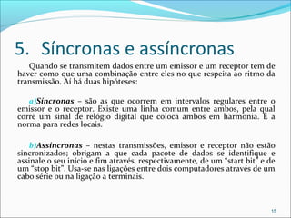 5. Síncronas e assíncronas
Quando se transmitem dados entre um emissor e um receptor tem de
haver como que uma combinação entre eles no que respeita ao ritmo da
transmissão. Aí há duas hipóteses:
a)Síncronas – são as que ocorrem em intervalos regulares entre o
emissor e o receptor. Existe uma linha comum entre ambos, pela qual
corre um sinal de relógio digital que coloca ambos em harmonia. É a
norma para redes locais.
b)Assíncronas – nestas transmissões, emissor e receptor não estão
sincronizados; obrigam a que cada pacote de dados se identifique e
assinale o seu início e fim através, respectivamente, de um “start bit” e de
um “stop bit”. Usa-se nas ligações entre dois computadores através de um
cabo série ou na ligação a terminais.
15
 