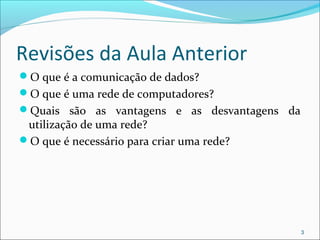 Revisões da Aula Anterior
O que é a comunicação de dados?
O que é uma rede de computadores?
Quais são as vantagens e as desvantagens da
utilização de uma rede?
O que é necessário para criar uma rede?
3
 