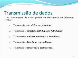 Transmissão de dados
As transmissões de dados podem ser classificadas de diferentes
formas:
1. Transmissões em série e em paralelo;
2. Transmissões simplex, half-duplex e full-duplex;
3. Transmissões unicast, multicast e broadcast;
4. Transmissões baseband e broadband;
5. Transmissões síncronas e assíncronas.
4
 
