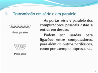 1. Transmissão em série e em paralelo
As portas série e paralelo dos
computadores pessoais estão a
entrar em desuso.
Podem ser usadas para
ligações entre computadores,
para além de outros periféricos,
como por exemplo impressoras.
5
Porta paralelo
Porta série
 