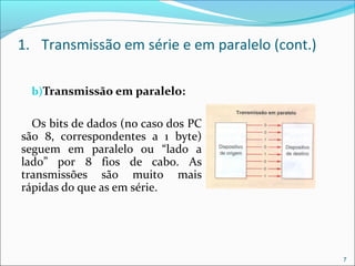 1. Transmissão em série e em paralelo (cont.)
b)Transmissão em paralelo:
Os bits de dados (no caso dos PC
são 8, correspondentes a 1 byte)
seguem em paralelo ou “lado a
lado” por 8 fios de cabo. As
transmissões são muito mais
rápidas do que as em série.
7
 