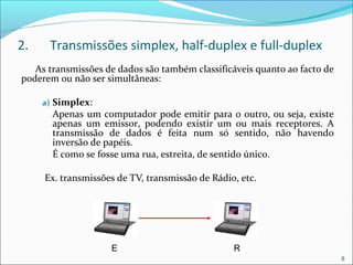 2. Transmissões simplex, half-duplex e full-duplex
As transmissões de dados são também classificáveis quanto ao facto de
poderem ou não ser simultâneas:
a) Simplex:
Apenas um computador pode emitir para o outro, ou seja, existe
apenas um emissor, podendo existir um ou mais receptores. A
transmissão de dados é feita num só sentido, não havendo
inversão de papéis.
É como se fosse uma rua, estreita, de sentido único.
Ex. transmissões de TV, transmissão de Rádio, etc.
8
E R
 