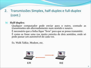 2. Transmissões Simplex, half-duplex e full-duplex
(cont.)
b) Half-duplex:
Qualquer computador pode enviar para o outro, contudo as
transmissões são alternadamente num sentido e noutro.
É necessário que a linha fique “livre” para que se possa transmitir.
É como se fosse uma rua muito estreita de dois sentidos, onde só
pode passar um automóvel de cada vez.
Ex. Walk Talkie, Modem, etc.
9
E/R R/E
 