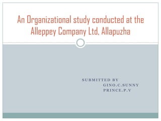 An Organizational study conducted at the
    Alleppey Company Ltd, Allapuzha



                    SUBMITTED BY
                           GINO.C.SUNNY
                           PRINCE.P.V
 