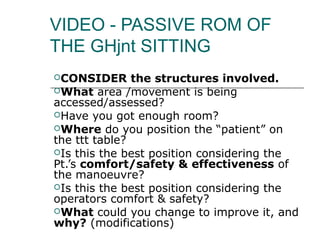 VIDEO - PASSIVE ROM OF
THE GHjnt SITTING
CONSIDER      the structures involved.
What area /movement is being
accessed/assessed?
Have you got enough room?
Where do you position the “patient” on
the ttt table?
Is this the best position considering the
Pt.’s comfort/safety & effectiveness of
the manoeuvre?
Is this the best position considering the
operators comfort & safety?
What could you change to improve it, and
why? (modifications)
 