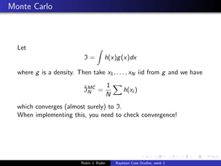 Monte Carlo



  Let
                           I=          h(x)g (x)dx

  where g is a density. Then take x1 , . . . , xN iid from g and we have

                           ˆ     1
                           IMC =
                             N                 h(xi )
                                 N
  which converges (almost surely) to I.
  When implementing this, you need to check convergence!




                          Robin J. Ryder   Bayesian Case Studies, week 2
 