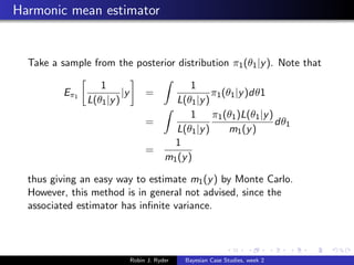 Harmonic mean estimator


  Take a sample from the posterior distribution π1 (θ1 |y ). Note that

                    1                              1
          Eπ 1             |y        =                  π1 (θ1 |y )dθ1
                 L(θ1 |y )                    L(θ1 |y )
                                                   1    π1 (θ1 )L(θ1 |y )
                                     =                                    dθ1
                                              L(θ1 |y )      m1 (y )
                                              1
                                     =
                                            m1 (y )

  thus giving an easy way to estimate m1 (y ) by Monte Carlo.
  However, this method is in general not advised, since the
  associated estimator has inﬁnite variance.




                                Robin J. Ryder   Bayesian Case Studies, week 2
 