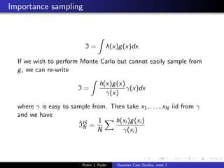 Importance sampling



                           I=          h(x)g (x)dx

  If we wish to perform Monte Carlo but cannot easily sample from
  g , we can re-write

                                   h(x)g (x)
                        I=                   γ(x)dx
                                     γ(x)

  where γ is easy to sample from. Then take x1 , . . . , xN iid from γ
  and we have
                       ˆ      1    h(xi )g (xi )
                       IIS =
                         N
                              N       γ(xi )




                          Robin J. Ryder   Bayesian Case Studies, week 2
 