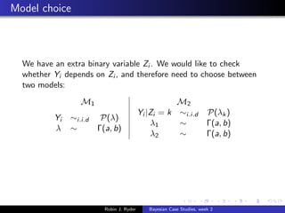 Model choice



  We have an extra binary variable Zi . We would like to check
  whether Yi depends on Zi , and therefore need to choose between
  two models:
                  M1                                  M2
                                           Yi |Zi = k ∼i.i.d            P(λk )
          Yi   ∼i.i.d    P(λ)
                                               λ1     ∼                 Γ(a, b)
          λ    ∼        Γ(a, b)
                                               λ2     ∼                 Γ(a, b)




                          Robin J. Ryder      Bayesian Case Studies, week 2
 