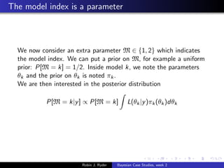 The model index is a parameter



  We now consider an extra parameter M ∈ {1, 2} which indicates
  the model index. We can put a prior on M, for example a uniform
  prior: P[M = k] = 1/2. Inside model k, we note the parameters
  θk and the prior on θk is noted πk .
  We are then interested in the posterior distribution

           P[M = k|y ] ∝ P[M = k]            L(θk |y )πk (θk )dθk




                       Robin J. Ryder   Bayesian Case Studies, week 2
 
