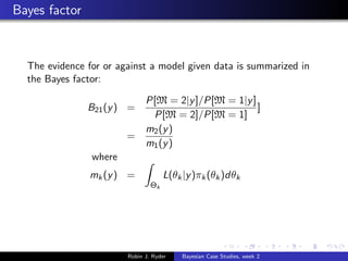Bayes factor


  The evidence for or against a model given data is summarized in
  the Bayes factor:

                              P[M = 2|y ]/P[M = 1|y ]
               B21 (y ) =                             ]
                               P[M = 2]/P[M = 1]
                              m2 (y )
                        =
                              m1 (y )
                where
               mk (y ) =             L(θk |y )πk (θk )dθk
                                Θk




                        Robin J. Ryder    Bayesian Case Studies, week 2
 