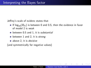 Interpreting the Bayes factor




  Jeﬀrey’s scale of evidenc states that
      If log10 (B21 ) is between 0 and 0.5, then the evidence in favor
      of model 2 is weak
      between 0.5 and 1, it is substantial
      between 1 and 2, it is strong
      above 2, it is decisive
  (and symmetrically for negative values)




                         Robin J. Ryder   Bayesian Case Studies, week 2
 