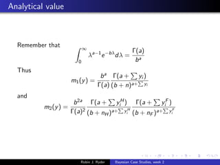 Analytical value



  Remember that             ∞
                                                    Γ(a)
                                λa−1 e −bλ dλ =
                        0                            ba
  Thus
                                    b a Γ(a + yi )
                      m1 (y ) =
                                   Γ(a) (b + n)a+ yi
  and
                       b 2a Γ(a + yiH ) Γ(a + yiF )
          m2 (y ) =
                      Γ(a)2 (b + nH )a+ yiH (b + nF )a+ yiF




                         Robin J. Ryder   Bayesian Case Studies, week 2
 