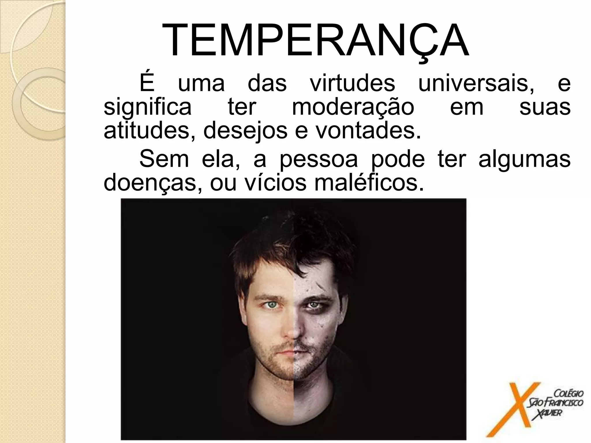 TEMPERANÇA
É uma das virtudes universais, e
significa ter moderação em suas
atitudes, desejos e vontades.
Sem ela, a pessoa pode ter algumas
doenças, ou vícios maléficos.