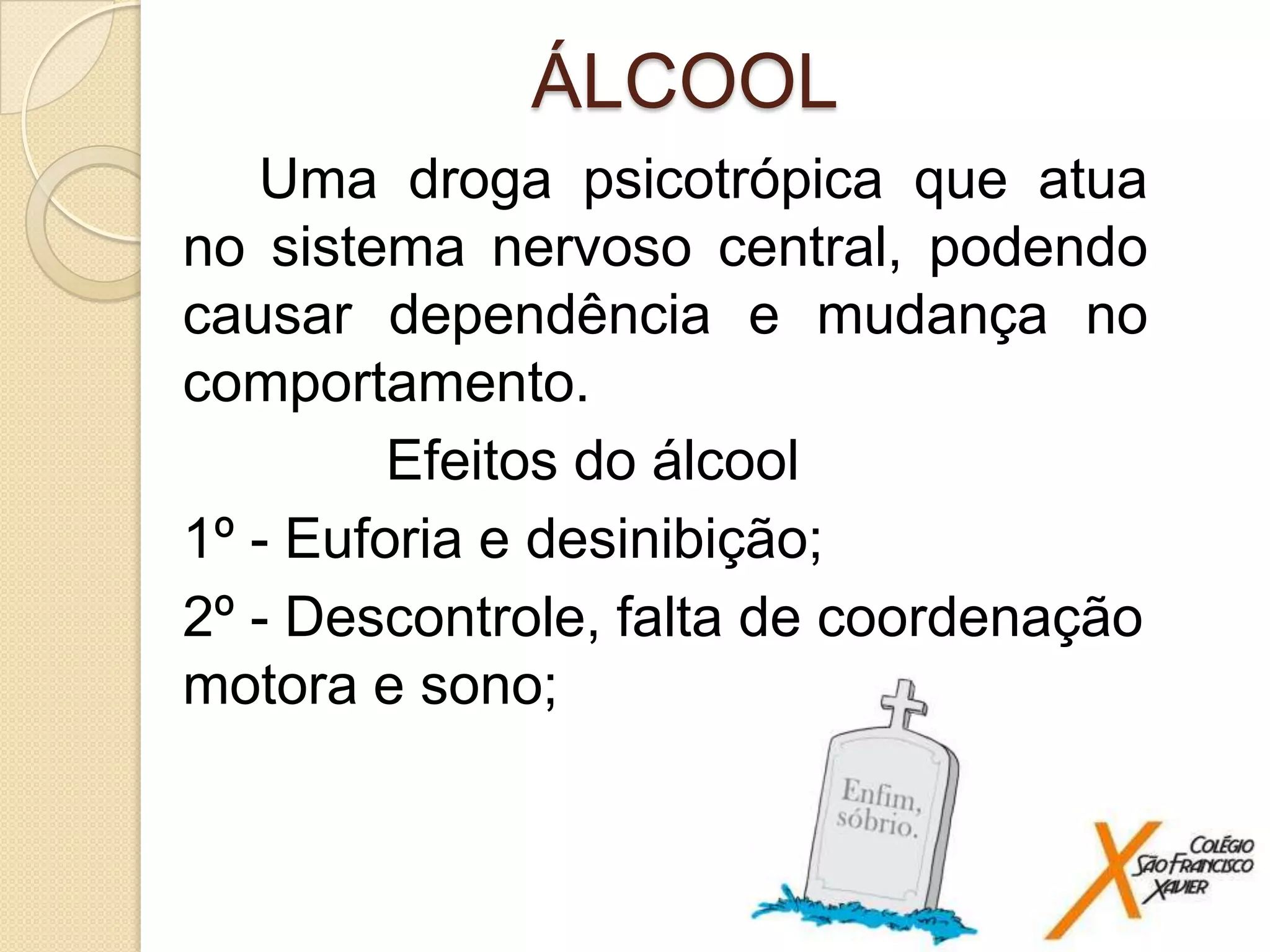 ÁLCOOL
Uma droga psicotrópica que atua
no sistema nervoso central, podendo
causar dependência e mudança no
comportamento.
Efeitos do álcool
1º - Euforia e desinibição;
2º - Descontrole, falta de coordenação
motora e sono;