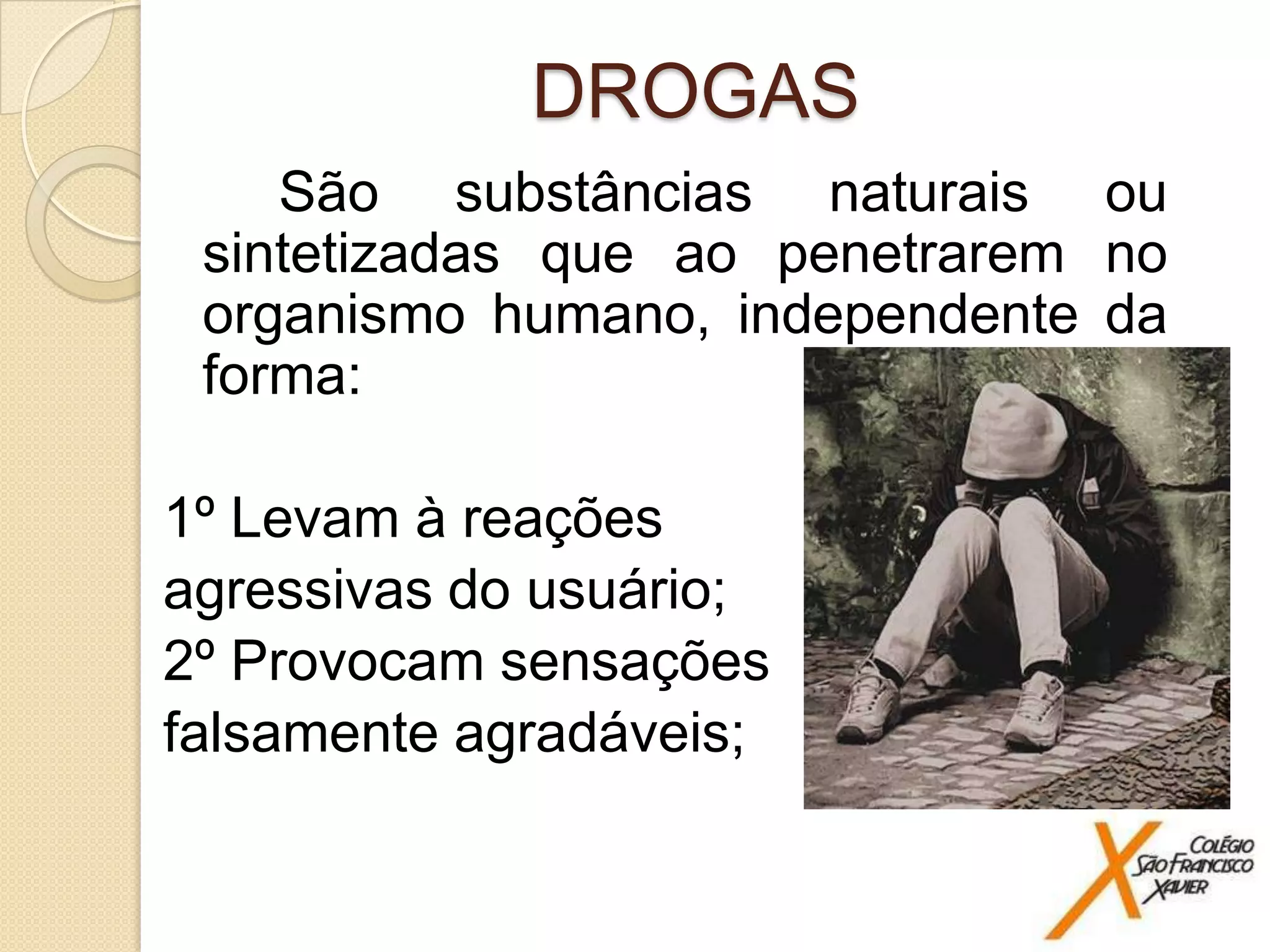 DROGAS
São substâncias naturais ou
sintetizadas que ao penetrarem no
organismo humano, independente da
forma:
1º Levam à reações
agressivas do usuário;
2º Provocam sensações
falsamente agradáveis;
