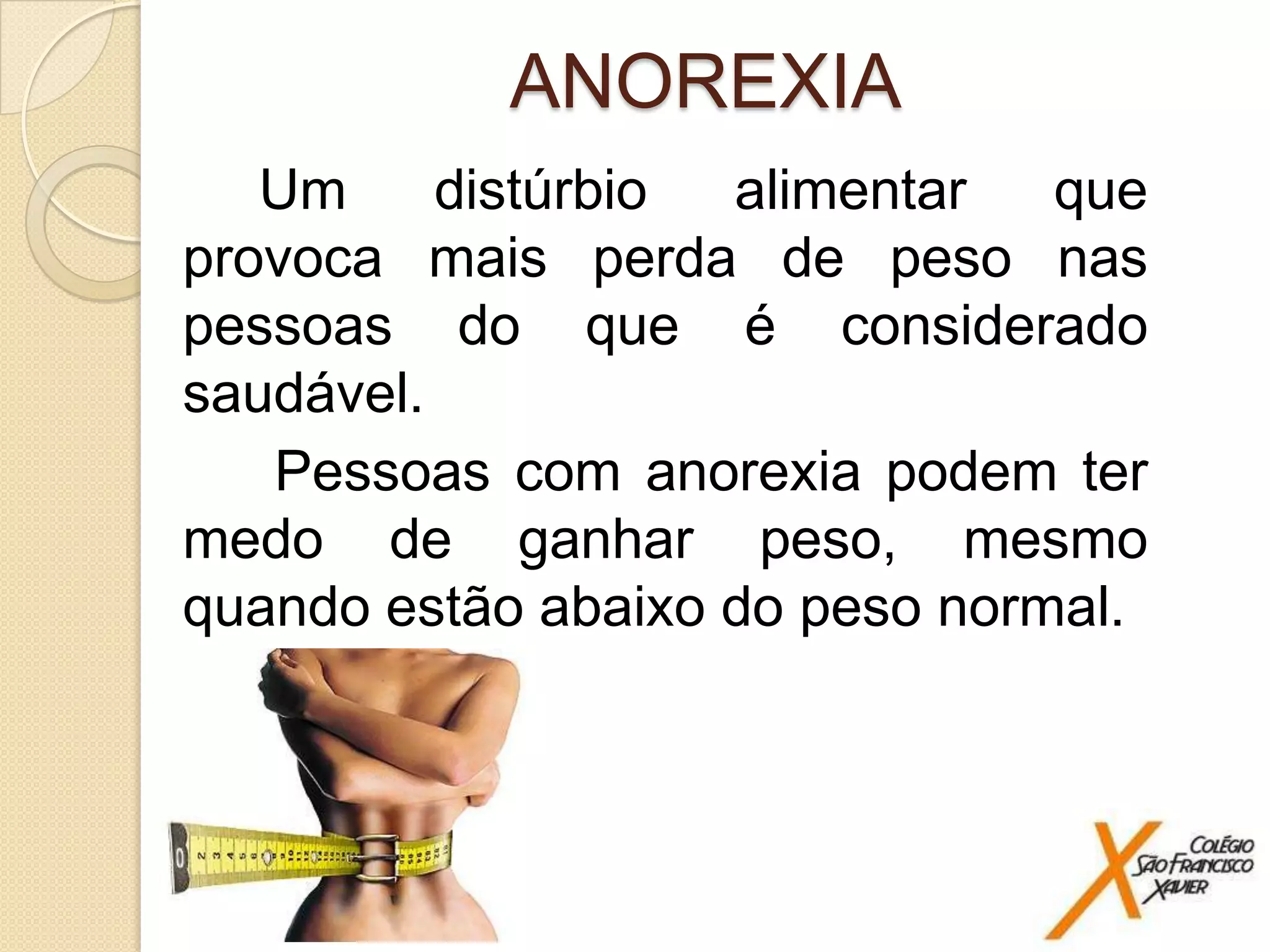 ANOREXIA
Um
distúrbio
alimentar
que
provoca mais perda de peso nas
pessoas do que é considerado
saudável.
Pessoas com anorexia podem ter
medo de ganhar peso, mesmo
quando estão abaixo do peso normal.