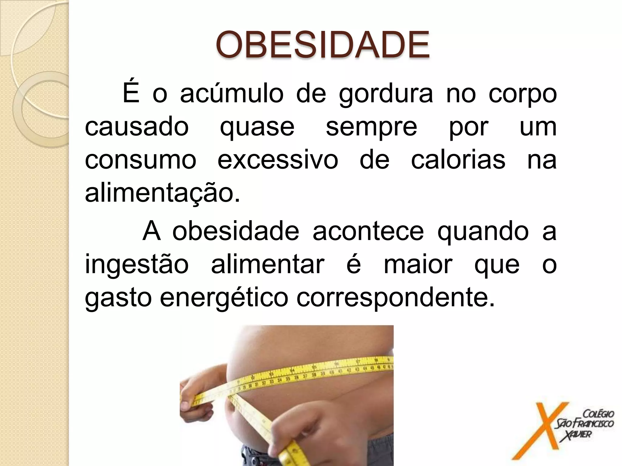 OBESIDADE
É o acúmulo de gordura no corpo
causado quase sempre por um
consumo excessivo de calorias na
alimentação.
A obesidade acontece quando a
ingestão alimentar é maior que o
gasto energético correspondente.