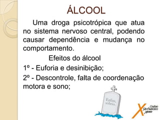 ÁLCOOL
Uma droga psicotrópica que atua
no sistema nervoso central, podendo
causar dependência e mudança no
comportamento.
Efeitos do álcool
1º - Euforia e desinibição;
2º - Descontrole, falta de coordenação
motora e sono;

 