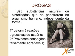 DROGAS
São substâncias naturais ou
sintetizadas que ao penetrarem no
organismo humano, independente da
forma:

1º Levam à reações
agressivas do usuário;
2º Provocam sensações
falsamente agradáveis;

 