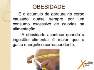 OBESIDADE
É o acúmulo de gordura no corpo
causado quase sempre por um
consumo excessivo de calorias na
alimentação.
A obesidade acontece quando a
ingestão alimentar é maior que o
gasto energético correspondente.

 