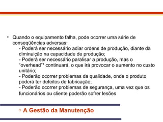 • Quando o equipamento falha, pode ocorrer uma série de 
conseqüências adversas: 
- Poderá ser necessário adiar ordens de produção, diante da 
diminuição na capacidade de produção; 
- Poderá ser necessário paralisar a produção, mas o 
“overhead”¹ continuará, o que irá provocar o aumento no custo 
unitário; 
- Poderão ocorrer problemas da qualidade, onde o produto 
poderá ter defeitos de fabricação; 
- Poderão ocorrer problemas de segurança, uma vez que os 
funcionários ou cliente poderão sofrer lesões 
o A Gestão da Manutenção 
 