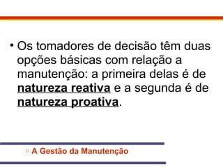 • Os tomadores de decisão têm duas 
opções básicas com relação a 
manutenção: a primeira delas é de 
natureza reativa e a segunda é de 
natureza proativa. 
o A Gestão da Manutenção 
 