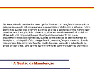 Os tomadores de decisão têm duas opções básicas com relação a manutenção: a 
primeira delas é de natureza reativa e esta consiste em lidar com a falhas ou outros 
problemas quando eles ocorrem. Este tipo de ação é conhecida como manutenção 
corretiva. A outra opção é de natureza proativa: ela consiste em reduzir as falhas 
através de uma programação que abrange desde o momento em que o 
equipamento chega à organização, quando são realizados os procedimentos de 
inserção no rol do patrimônio da organização, até as ações propriamente ditas de 
manutenção, tais como: lubrificação, ajuste, limpeza, inspeção e substituição de 
peças desgastadas. Este tipo de ação é conhecida como manutenção preventiva 
o A Gestão da Manutenção 
 