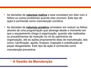 • As decisões de natureza reativa e esta consistem em lidar com a 
falhas ou outros problemas quando eles ocorrem. Este tipo de 
ação é conhecida como manutenção corretiva. 
• As decisões de natureza proativa consistem em reduzir as falhas 
através de uma programação que abrange desde o momento em 
que o equipamento chega à organização, quando são realizados 
os procedimentos de inserção no rol do patrimônio da 
organização, até as ações propriamente ditas de manutenção, tais 
como: lubrificação, ajuste, limpeza, inspeção e substituição de 
peças desgastadas. Este tipo de ação é conhecida como 
manutenção preventiva 
o A Gestão da Manutenção 
 