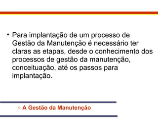• Para implantação de um processo de 
Gestão da Manutenção é necessário ter 
claras as etapas, desde o conhecimento dos 
processos de gestão da manutenção, 
conceituação, até os passos para 
implantação. 
o A Gestão da Manutenção 
 