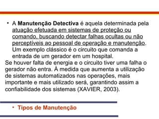 • A Manutenção Detectiva é aquela determinada pela 
atuação efetuada em sistemas de proteção ou 
comando, buscando detectar falhas ocultas ou não 
perceptíveis ao pessoal de operação e manutenção. 
Um exemplo clássico é o circuito que comanda a 
entrada de um gerador em um hospital. 
Se houver falta de energia e o circuito tiver uma falha o 
gerador não entra. À medida que aumenta a utilização 
de sistemas automatizados nas operações, mais 
importante e mais utilizado será, garantindo assim a 
confiabilidade dos sistemas (XAVIER, 2003). 
• Tipos de Manutenção 
 