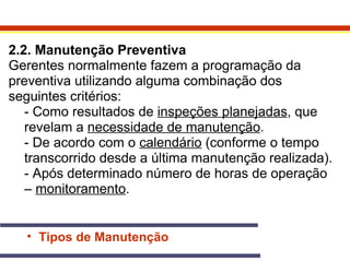 2.2. Manutenção Preventiva 
Gerentes normalmente fazem a programação da 
preventiva utilizando alguma combinação dos 
seguintes critérios: 
- Como resultados de inspeções planejadas, que 
revelam a necessidade de manutenção. 
- De acordo com o calendário (conforme o tempo 
transcorrido desde a última manutenção realizada). 
- Após determinado número de horas de operação 
– monitoramento. 
• Tipos de Manutenção 
 