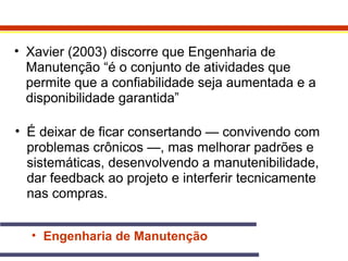 • Xavier (2003) discorre que Engenharia de 
Manutenção “é o conjunto de atividades que 
permite que a confiabilidade seja aumentada e a 
disponibilidade garantida” 
• É deixar de ficar consertando — convivendo com 
problemas crônicos —, mas melhorar padrões e 
sistemáticas, desenvolvendo a manutenibilidade, 
dar feedback ao projeto e interferir tecnicamente 
nas compras. 
• Engenharia de Manutenção 
 
