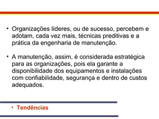 • Organizações líderes, ou de sucesso, percebem e 
adotam, cada vez mais, técnicas preditivas e a 
prática da engenharia de manutenção. 
• A manutenção, assim, é considerada estratégica 
para as organizações, pois ela garante a 
disponibilidade dos equipamentos e instalações 
com confiabilidade, segurança e dentro de custos 
adequados. 
• Tendências 
 