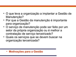• O que leva a organização a implantar a Gestão de 
Manutenção? 
• Por que a Gestão da manutenção é importante 
para organização? 
• O serviço de manutenção pode ser feito por um 
setor da própria organização ou é melhor a 
contratação de serviço terceirizado? 
• Quais os serviços que se devem buscar na 
organização terceirizada? 
• Motivações para a Gestão 
 