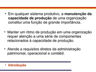 • Em qualquer sistema produtivo, a manutenção da 
capacidade de produção de uma organização 
constitui uma função de grande importância. 
• Manter um ritmo de produção em uma organização 
requer atenção a uma série de componentes 
relacionados à capacidade de produção. 
• Atende a requisitos diretos da administração 
patrimonial, operacional e contábil. 
• Introdução 
 