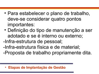 • Para estabelecer o plano de trabalho, 
deve-se considerar quatro pontos 
importantes: 
• Definição do tipo de manutenção a ser 
adotado e se é interno ou externo; 
-Infra-estrutura de pessoal; 
-Infra-estrutura física e de material; 
-Proposta de trabalho propriamente dita. 
• Etapas de Implantação de Gestão 
 