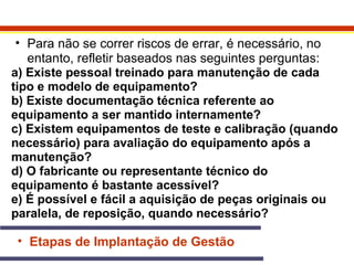 • Para não se correr riscos de errar, é necessário, no 
entanto, refletir baseados nas seguintes perguntas: 
a) Existe pessoal treinado para manutenção de cada 
tipo e modelo de equipamento? 
b) Existe documentação técnica referente ao 
equipamento a ser mantido internamente? 
c) Existem equipamentos de teste e calibração (quando 
necessário) para avaliação do equipamento após a 
manutenção? 
d) O fabricante ou representante técnico do 
equipamento é bastante acessível? 
e) É possível e fácil a aquisição de peças originais ou 
paralela, de reposição, quando necessário? 
• Etapas de Implantação de Gestão 
 