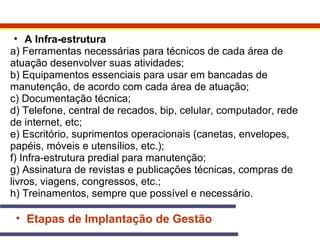 • A Infra-estrutura 
a) Ferramentas necessárias para técnicos de cada área de 
atuação desenvolver suas atividades; 
b) Equipamentos essenciais para usar em bancadas de 
manutenção, de acordo com cada área de atuação; 
c) Documentação técnica; 
d) Telefone, central de recados, bip, celular, computador, rede 
de internet, etc; 
e) Escritório, suprimentos operacionais (canetas, envelopes, 
papéis, móveis e utensílios, etc.); 
f) Infra-estrutura predial para manutenção; 
g) Assinatura de revistas e publicações técnicas, compras de 
livros, viagens, congressos, etc.; 
h) Treinamentos, sempre que possível e necessário. 
• Etapas de Implantação de Gestão 
 
