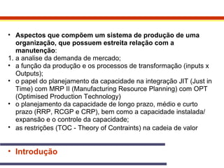 • Aspectos que compõem um sistema de produção de uma 
organização, que possuem estreita relação com a 
manutenção: 
1. a analise da demanda de mercado; 
• a função da produção e os processos de transformação (inputs x 
Outputs); 
• o papel do planejamento da capacidade na integração JIT (Just in 
Time) com MRP II (Manufacturing Resource Planning) com OPT 
(Optimised Production Technology) 
• o planejamento da capacidade de longo prazo, médio e curto 
prazo (RRP, RCGP e CRP), bem como a capacidade instalada/ 
expansão e o controle da capacidade; 
• as restrições (TOC - Theory of Contraints) na cadeia de valor 
• Introdução 
 