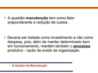 • A questão manutenção tem como fator 
preponderante a redução de custos . 
• Deveria ser tratada como investimento e não como 
despesa, pois, além de manter determinado bem 
em funcionamento, mantém também o processo 
produtivo - razão de existir da organização. 
o A Gestão da Manutenção 
 