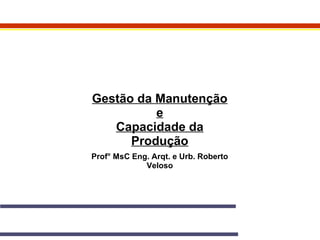 Gestão da Manutenção 
e 
Capacidade da 
Produção 
Prof° MsC Eng. Arqt. e Urb. Roberto 
Veloso 
 